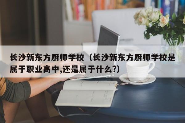 长沙新东方厨师学校（长沙新东方厨师学校是属于职业高中,还是属于什么?）