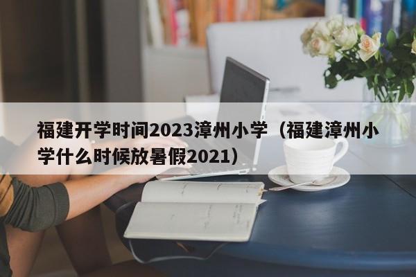 福建开学时间2023漳州小学（福建漳州小学什么时候放暑假2021）