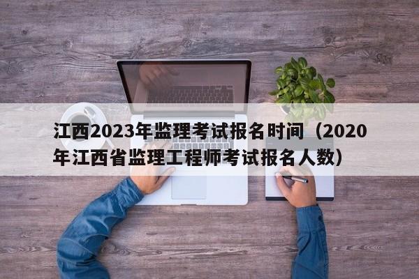 江西2023年监理考试报名时间（2020年江西省监理工程师考试报名人数）