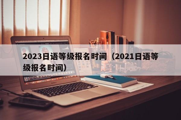 2023日语等级报名时间（2021日语等级报名时间）