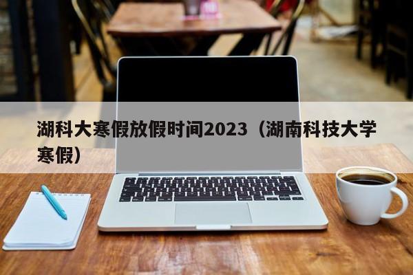 湖科大寒假放假时间2023（湖南科技大学寒假）