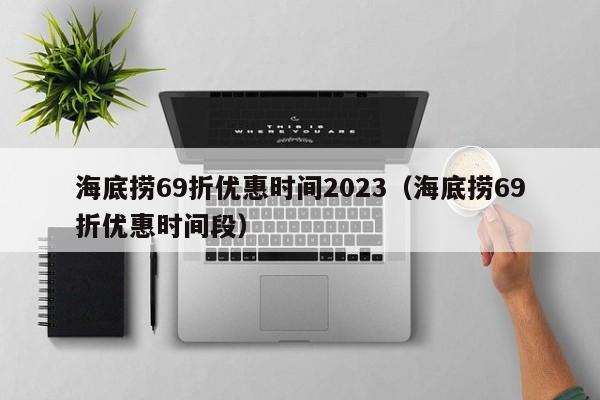 海底捞69折优惠时间2023（海底捞69折优惠时间段）