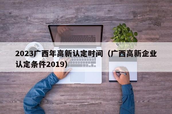 2023广西年高新认定时间（广西高新企业认定条件2019）