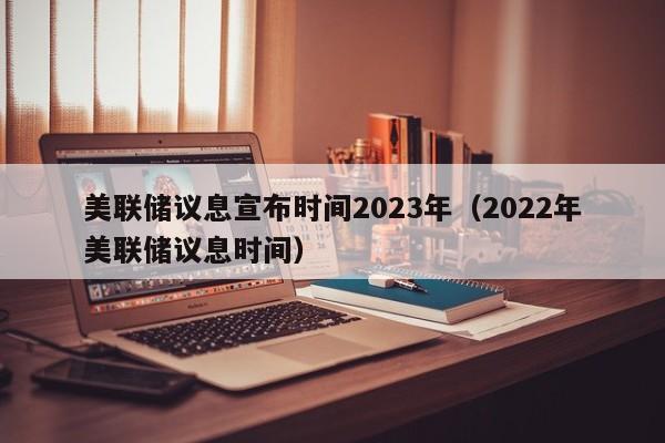 美联储议息宣布时间2023年（2022年美联储议息时间）