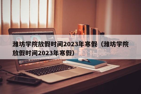 潍坊学院放假时间2023年寒假（潍坊学院放假时间2023年寒假）