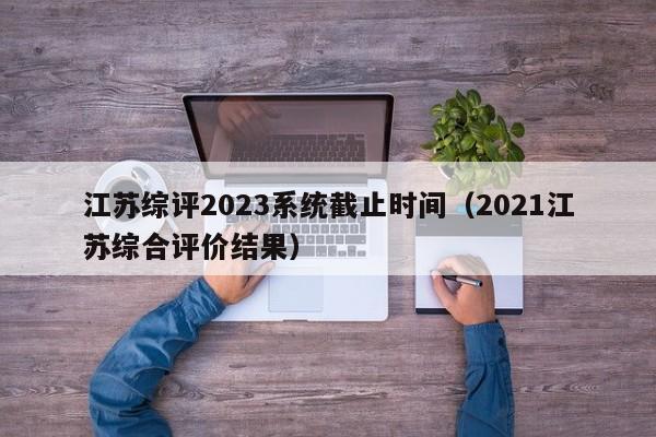 江苏综评2023系统截止时间（2021江苏综合评价结果）