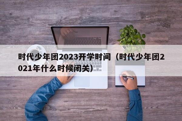 时代少年团2023开学时间（时代少年团2021年什么时候闭关）