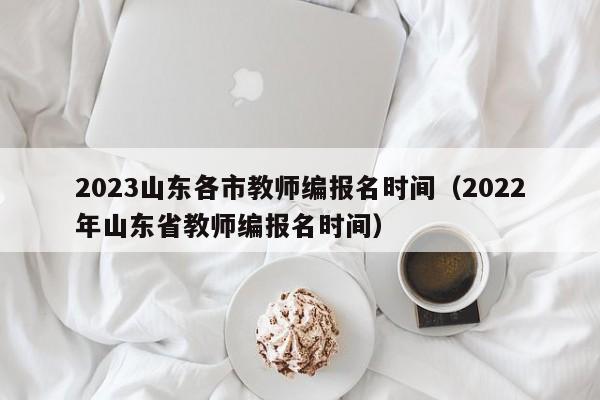 2023山东各市教师编报名时间（2022年山东省教师编报名时间）