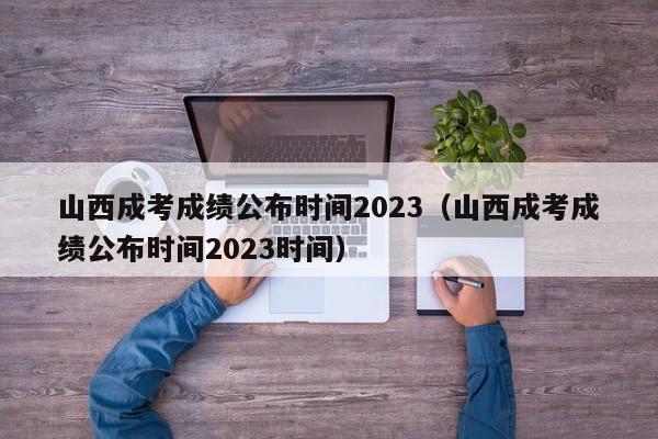 山西成考成绩公布时间2023（山西成考成绩公布时间2023时间）