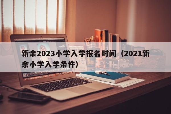 新余2023小学入学报名时间（2021新余小学入学条件）