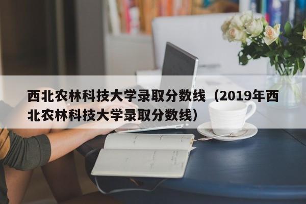 西北农林科技大学录取分数线（2019年西北农林科技大学录取分数线）