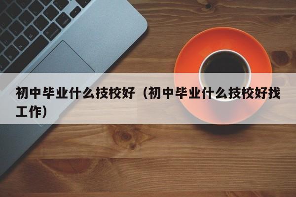 初中毕业什么技校好（初中毕业什么技校好找工作）