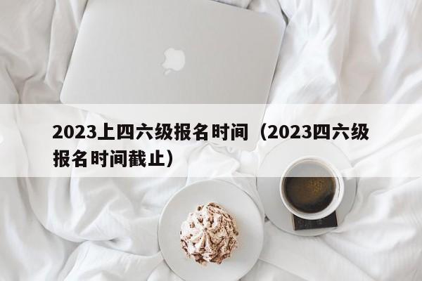 2023上四六级报名时间（2023四六级报名时间截止）