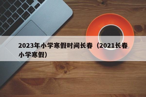 2023年小学寒假时间长春（2021长春小学寒假）