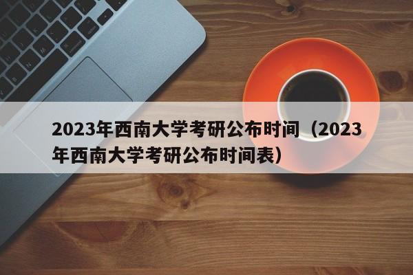 2023年西南大学考研公布时间（2023年西南大学考研公布时间表）