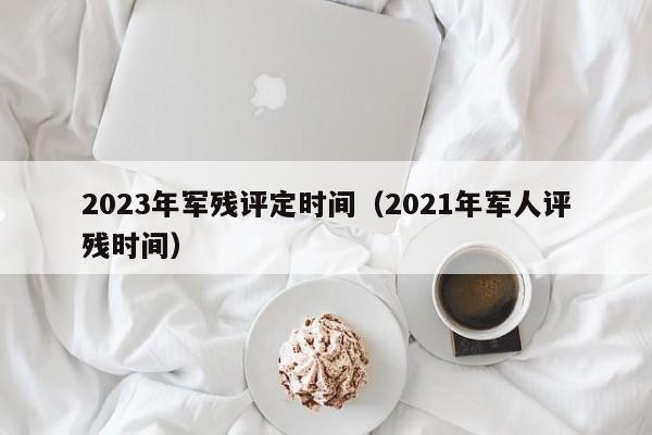 2023年军残评定时间（2021年军人评残时间）