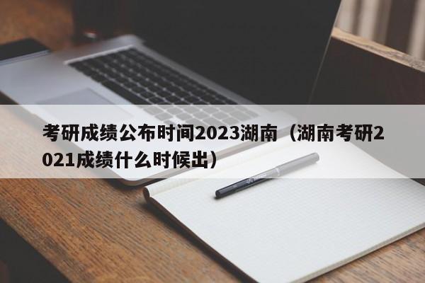 考研成绩公布时间2023湖南（湖南考研2021成绩什么时候出）