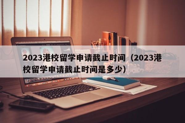 2023港校留学申请截止时间（2023港校留学申请截止时间是多少）