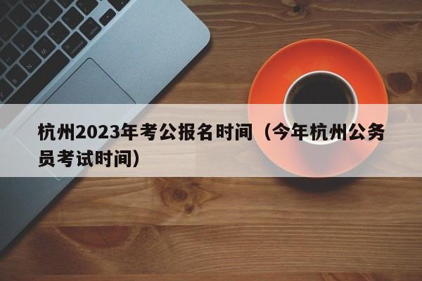 杭州2023年考公报名时间（今年杭州公务员考试时间）