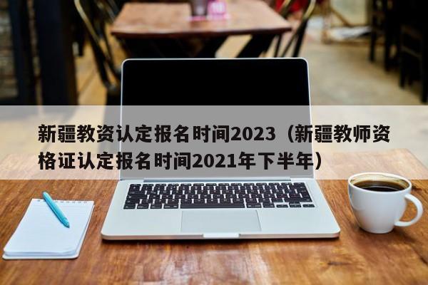 新疆教资认定报名时间2023（新疆教师资格证认定报名时间2021年下半年）