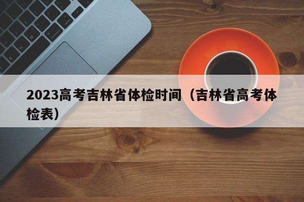 2023高考吉林省体检时间（吉林省高考体检表）