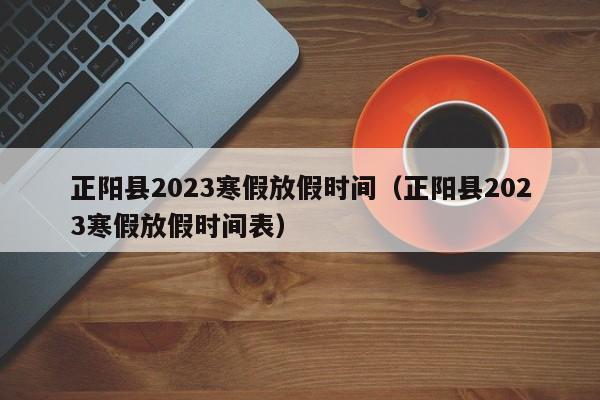 正阳县2023寒假放假时间（正阳县2023寒假放假时间表）