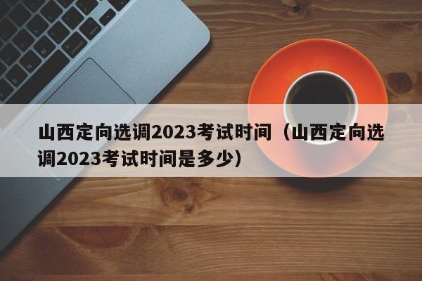 山西定向选调2023考试时间（山西定向选调2023考试时间是多少）