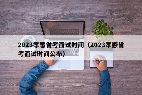 2023孝感省考面试时间（2023孝感省考面试时间公布）