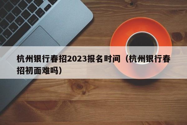 杭州银行春招2023报名时间（杭州银行春招初面难吗）