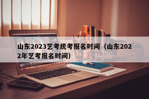 山东2023艺考统考报名时间（山东2022年艺考报名时间）