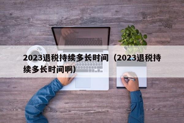 2023退税持续多长时间（2023退税持续多长时间啊）