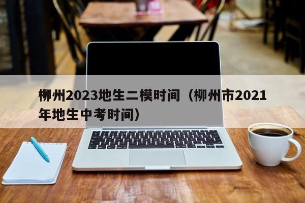 柳州2023地生二模时间（柳州市2021年地生中考时间）