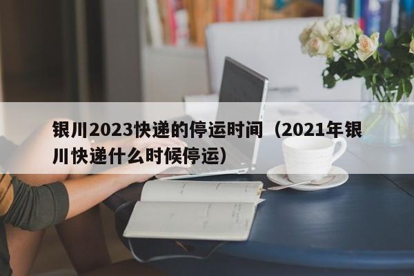 银川2023快递的停运时间（2021年银川快递什么时候停运）