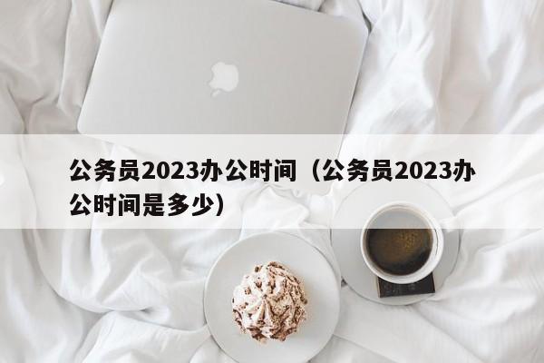 公务员2023办公时间（公务员2023办公时间是多少）