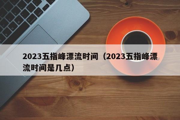 2023五指峰漂流时间（2023五指峰漂流时间是几点）