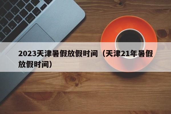 2023天津暑假放假时间（天津21年暑假放假时间）