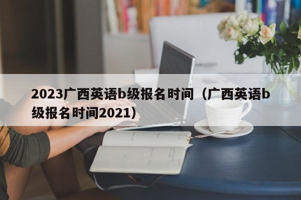 2023广西英语b级报名时间（广西英语b级报名时间2021）