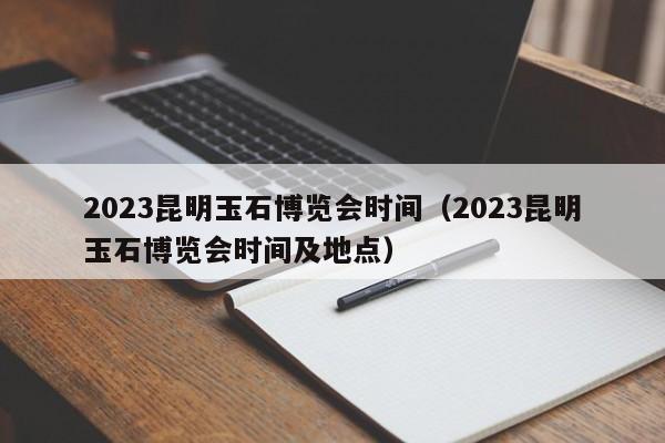 2023昆明玉石博览会时间（2023昆明玉石博览会时间及地点）