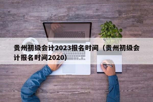 贵州初级会计2023报名时间（贵州初级会计报名时间2020）