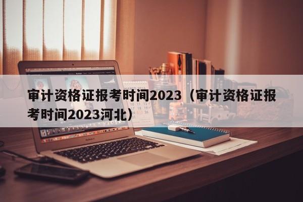 审计资格证报考时间2023（审计资格证报考时间2023河北）