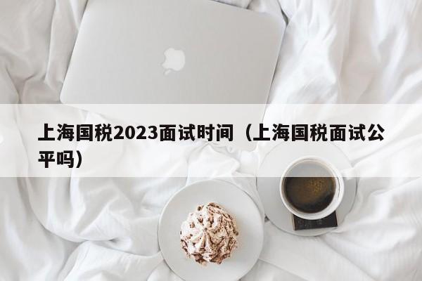 上海国税2023面试时间（上海国税面试公平吗）