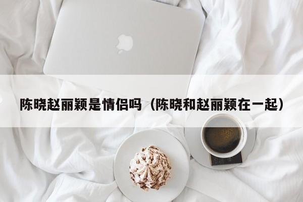 陈晓赵丽颖是情侣吗（陈晓和赵丽颖在一起）