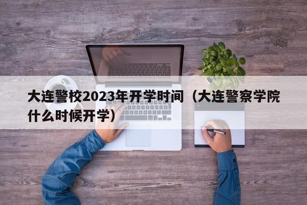 大连警校2023年开学时间（大连警察学院什么时候开学）