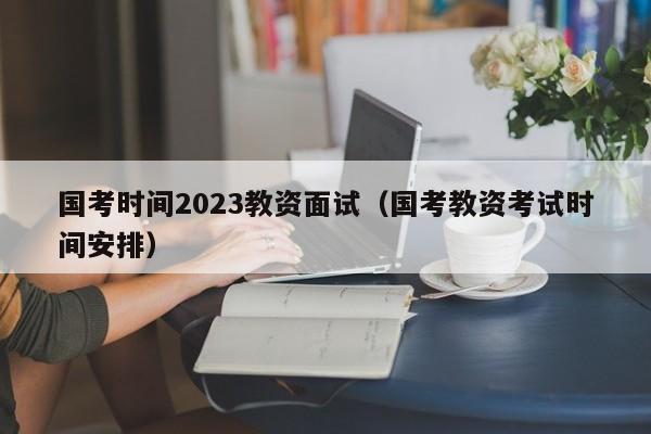 国考时间2023教资面试（国考教资考试时间安排）