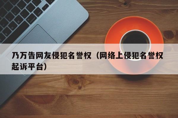 乃万告网友侵犯名誉权（网络上侵犯名誉权 起诉平台）