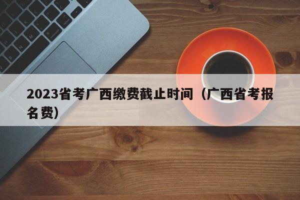 2023省考广西缴费截止时间（广西省考报名费）