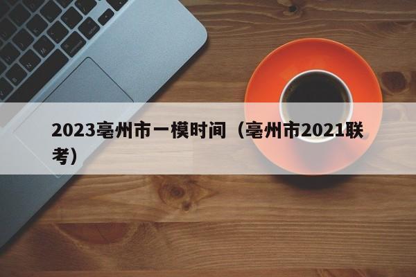 2023亳州市一模时间（亳州市2021联考）