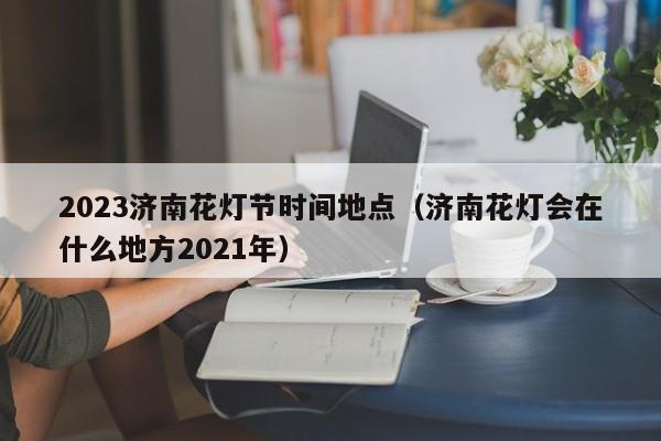 2023济南花灯节时间地点（济南花灯会在什么地方2021年）