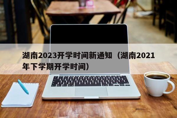 湖南2023开学时间新通知（湖南2021年下学期开学时间）
