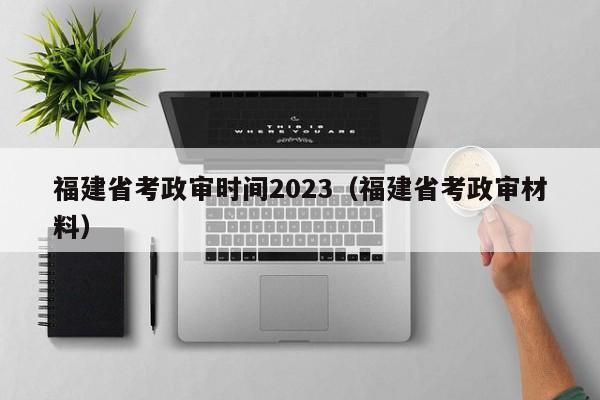 福建省考政审时间2023（福建省考政审材料）